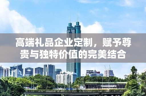 高端礼品企业定制，赋予尊贵与独特价值的完美结合